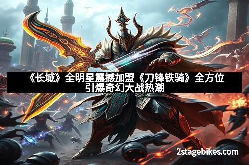 《长城》全明星震撼加盟《刀锋铁骑》全方位引爆奇幻大战热潮